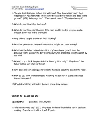 ENG 3CA - Grade 11 College English
                              Name:_____________
Mrs. Wooldridge - www.tinyurl.com/vwenglish
                       Date:____________

1) “Do you think that your fathers are watching? That they weigh you in their
   ledgerbook? Against what? There is no book and your fathers are dead in the
   ground.” (196) Who says this? What does it mean? Why does he say it?

2) What do you think killed the trees?

3) What do you think might happen if the man tried to ﬁre the revolver, and a
   wooden bullet was in the chamber?

4) Why did the people leave their food cooking?

5) What happens when they realize what the people had been eating?

6) What has the father noticed about the boyʼs emotional growth from the
   previous year? Explain the boyʼs behaviour when presented with things left by
   the road.

7) Where do you think the people in the forest got the baby? Why doesnʼt the
   father tell his son what he thinks?

8) Why does the son apologize for what he had said about the dead in the road?

9) How do you think the father feels, watching his son run in oversized shoes
   toward the creek?

10) Predict what they will ﬁnd in the next house they explore.




Section 17 - pages 205-213

Vocabulary:
           palladian, lintel, myraid

1) “We both have to say.” (207) Why does the father include his son in decision-
   making. Does he do it all the time? Explain.
 