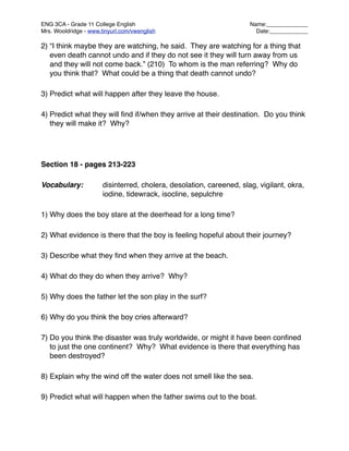 ENG 3CA - Grade 11 College English
                                   Name:_____________
Mrs. Wooldridge - www.tinyurl.com/vwenglish
                            Date:____________

2) “I think maybe they are watching, he said. They are watching for a thing that
   even death cannot undo and if they do not see it they will turn away from us
   and they will not come back.” (210) To whom is the man referring? Why do
   you think that? What could be a thing that death cannot undo?

3) Predict what will happen after they leave the house.

4) Predict what they will ﬁnd if/when they arrive at their destination. Do you think
   they will make it? Why?




Section 18 - pages 213-223

Vocabulary:
           disinterred, cholera, desolation, careened, slag, vigilant, okra,

    
     
           iodine, tidewrack, isocline, sepulchre

1) Why does the boy stare at the deerhead for a long time?

2) What evidence is there that the boy is feeling hopeful about their journey?

3) Describe what they ﬁnd when they arrive at the beach.

4) What do they do when they arrive? Why?

5) Why does the father let the son play in the surf?

6) Why do you think the boy cries afterward?

7) Do you think the disaster was truly worldwide, or might it have been conﬁned
   to just the one continent? Why? What evidence is there that everything has
   been destroyed?

8) Explain why the wind off the water does not smell like the sea.

9) Predict what will happen when the father swims out to the boat.
 