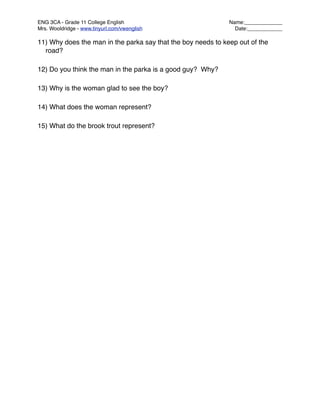 ENG 3CA - Grade 11 College English
                           Name:_____________
Mrs. Wooldridge - www.tinyurl.com/vwenglish
                    Date:____________

11) Why does the man in the parka say that the boy needs to keep out of the
  road?

12) Do you think the man in the parka is a good guy? Why?

13) Why is the woman glad to see the boy?

14) What does the woman represent?

15) What do the brook trout represent?
 