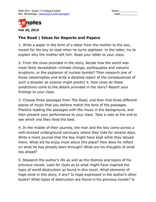 ENG 3CA - Grade 11 College English
                      Name:_____________
Mrs. Wooldridge - www.tinyurl.com/vwenglish
               Date:____________




Feb 28, 2010

The Road | Ideas for Reports and Papers

1. Write a paper in the form of a letter from the mother to the son,
meant for the boy to read when he turns eighteen. In the letter, try to
explain why the mother left him. Read your letter to your class.

2. From the clues provided in the story, decide how the world was
most likely devastated—climate change, earthquakes and volcanic
eruptions, or the explosion of nuclear bombs? Then research one of
those catastrophes and write a detailed report of the consequences of
such a disaster as science might predict it. How close do these
predictions come to the details provided in the story? Report your
findings to your class.

3. Choose three passages from The Road, and then find three different
pieces of music that you believe match the tone of the passages.
Practice reading the passages with the music in the background, and
then present your performance to your class. Take a vote at the end to
see which one they liked the best.

4. In the middle of their journey, the man and the boy come across a
well-stocked underground sanctuary where they hide for several days.
Write a mock journal that the boy might have kept while they stayed
there. What did he enjoy most about this place? How does he reflect
on what he has already been through? What are his thoughts of what
lies ahead?

5. Research the author’s life as well as the themes and topics of his
previous novels. Look for clues as to what might have inspired the
topic of world destruction as found in this novel. What elements of
hope exist in this story, if any? Is hope expressed in the author’s other
books? What types of destruction are found in his previous novels? Is
 