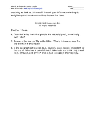 ENG 3CA - Grade 11 College English
                          Name:_____________
Mrs. Wooldridge - www.tinyurl.com/vwenglish
                   Date:____________

anything as dark as this novel? Present your information to help to
enlighten your classmates as they discuss this book.


                                ©2000-2010 Enotes.com Inc.
                                    All Rights Reserved

Further Ideas:
6. Does McCarthy think that people are naturally good, or naturally
   evil? why?

7. Research the story of Ely in the Bible. Why is this name used for
   the old man in this novel?

8. is the geographical location (e.g. country, state, region) important to
   the story? Why has it been left out? Where do you think they travel
   from, through, and arrive? Use a map to suggest their journey.
 