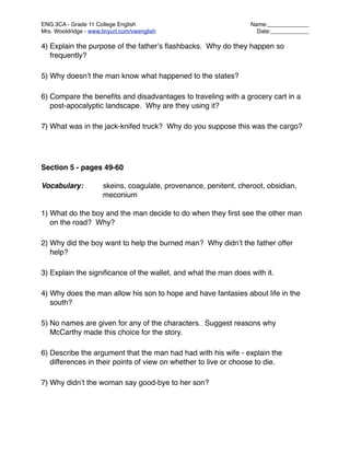 ENG 3CA - Grade 11 College English
                                Name:_____________
Mrs. Wooldridge - www.tinyurl.com/vwenglish
                         Date:____________

4) Explain the purpose of the fatherʼs ﬂashbacks. Why do they happen so
   frequently?

5) Why doesnʼt the man know what happened to the states?

6) Compare the beneﬁts and disadvantages to traveling with a grocery cart in a
   post-apocalyptic landscape. Why are they using it?

7) What was in the jack-knifed truck? Why do you suppose this was the cargo?




Section 5 - pages 49-60

Vocabulary:
           skeins, coagulate, provenance, penitent, cheroot, obsidian,

    
     
           meconium

1) What do the boy and the man decide to do when they ﬁrst see the other man
   on the road? Why?

2) Why did the boy want to help the burned man? Why didnʼt the father offer
   help?

3) Explain the signiﬁcance of the wallet, and what the man does with it.

4) Why does the man allow his son to hope and have fantasies about life in the
   south?

5) No names are given for any of the characters. Suggest reasons why
   McCarthy made this choice for the story.

6) Describe the argument that the man had had with his wife - explain the
   differences in their points of view on whether to live or choose to die.

7) Why didnʼt the woman say good-bye to her son?
 