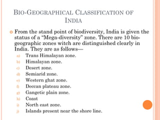 BIO-GEOGRAPHICAL CLASSIFICATION OF
INDIA
 From the stand point of biodiversity, India is given the
status of a “Mega-diversity” zone. There are 10 bio-
geographic zones witch are distinguished clearly in
India. They are as follows—
a) Trans Himalayan zone.
b) Himalayan zone.
c) Desert zone.
d) Semiarid zone.
e) Western ghat zone.
f) Deccan plateau zone.
g) Gangetic plain zone.
h) Coast
i) North east zone.
j) Islands present near the shore line.
 