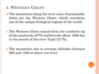 4. WESTERN GHATS
 The mountains along the west coast of peninsular
India are the Western Ghats, which constitute
one of the unique biological regions of the world.
 The Western Ghats extend from the southern tip
of the peninsula (8°N) northwards about 1600 km
to the mouth of the river Tapti (21°N).
 The mountains rise to average altitudes between
900 and 1500 m above sea level.
 