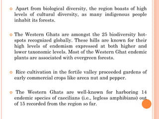  Apart from biological diversity, the region boasts of high
levels of cultural diversity, as many indigenous people
inhabit its forests.
 The Western Ghats are amongst the 25 biodiversity hot-
spots recognized globally. These hills are known for their
high levels of endemism expressed at both higher and
lower taxonomic levels. Most of the Western Ghat endemic
plants are associated with evergreen forests.
 Rice cultivation in the fertile valley proceeded gardens of
early commercial crops like areca nut and pepper.
 The Western Ghats are well-known for harboring 14
endemic species of caecilians (i.e., legless amphibians) out
of 15 recorded from the region so far.
 