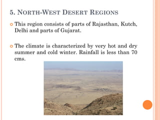 5. NORTH-WEST DESERT REGIONS
 This region consists of parts of Rajasthan, Kutch,
Delhi and parts of Gujarat.
 The climate is characterized by very hot and dry
summer and cold winter. Rainfall is less than 70
cms.
 