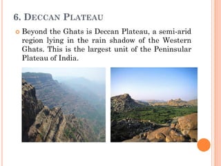 6. DECCAN PLATEAU
 Beyond the Ghats is Deccan Plateau, a semi-arid
region lying in the rain shadow of the Western
Ghats. This is the largest unit of the Peninsular
Plateau of India.
 
