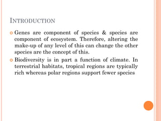 INTRODUCTION
 Genes are component of species & species are
component of ecosystem. Therefore, altering the
make-up of any level of this can change the other
species are the concept of this.
 Biodiversity is in part a function of climate. In
terrestrial habitats, tropical regions are typically
rich whereas polar regions support fewer species
 