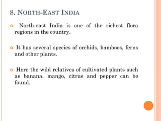 8. NORTH-EAST INDIA
 North-east India is one of the richest flora
regions in the country.
 It has several species of orchids, bamboos, ferns
and other plants.
 Here the wild relatives of cultivated plants such
as banana, mango, citrus and pepper can be
found.
 