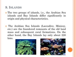 9. ISLANDS
 The two groups of islands, i.e., the Arabian Sea
islands and Bay Islands differ significantly in
origin and physical characteristics.
 The Arabian Sea Islands (Laccadive, Minicoy,
etc.) are the foundered remnants of the old land
mass and subsequent coral formations. On the
other hand, the Bay Islands lay only about 220
kms.
 