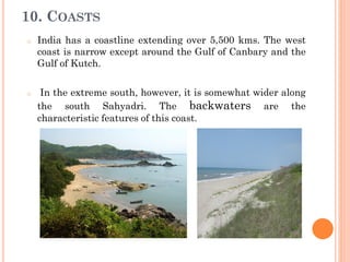 10. COASTS
o India has a coastline extending over 5,500 kms. The west
coast is narrow except around the Gulf of Canbary and the
Gulf of Kutch.
o In the extreme south, however, it is somewhat wider along
the south Sahyadri. The backwaters are the
characteristic features of this coast.
 