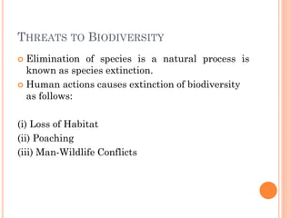THREATS TO BIODIVERSITY
 Elimination of species is a natural process is
known as species extinction.
 Human actions causes extinction of biodiversity
as follows:
(i) Loss of Habitat
(ii) Poaching
(iii) Man-Wildlife Conflicts
 