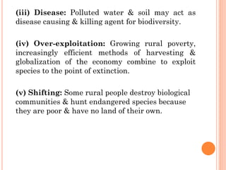 (iii) Disease: Polluted water & soil may act as
disease causing & killing agent for biodiversity.
(iv) Over-exploitation: Growing rural poverty,
increasingly efficient methods of harvesting &
globalization of the economy combine to exploit
species to the point of extinction.
(v) Shifting: Some rural people destroy biological
communities & hunt endangered species because
they are poor & have no land of their own.
 