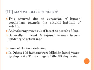 [III] MAN WILDLIFE CONFLICT
 This occurred due to expansion of human
populations towards the natural habitats of
wildlife.
 Animals may move out of forest to search of food.
 Generally ill, weak & injured animals have a
tendency to attack man.
 Some of the incidents are:
 In Orissa 195 humans were killed in last 5 years
by elephants. Thus villagers killed98 elephants.
 