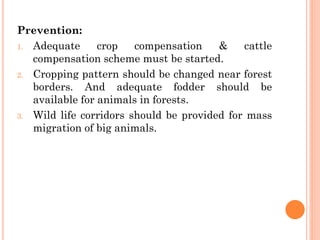 Prevention:
1. Adequate crop compensation & cattle
compensation scheme must be started.
2. Cropping pattern should be changed near forest
borders. And adequate fodder should be
available for animals in forests.
3. Wild life corridors should be provided for mass
migration of big animals.
 