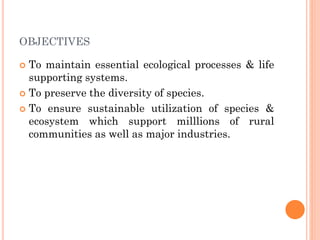 OBJECTIVES
 To maintain essential ecological processes & life
supporting systems.
 To preserve the diversity of species.
 To ensure sustainable utilization of species &
ecosystem which support milllions of rural
communities as well as major industries.
 