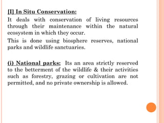[I] In Situ Conservation:
It deals with conservation of living resources
through their maintenance within the natural
ecosystem in which they occur.
This is done using biosphere reserves, national
parks and wildlife sanctuaries.
(i) National parks: Its an area strictly reserved
to the betterment of the wildlife & their activities
such as forestry, grazing or cultivation are not
permitted, and no private ownership is allowed.
 