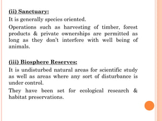 (ii) Sanctuary:
It is generally species oriented.
Operations such as harvesting of timber, forest
products & private ownerships are permitted as
long as they don’t interfere with well being of
animals.
(iii) Biosphere Reserves:
It is undisturbed natural areas for scientific study
as well as areas where any sort of disturbance is
under control.
They have been set for ecological research &
habitat preservations.
 