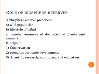 ROLE OF BIOSPHERE RESERVES
A biosphere reserve preserves
a) wild population
b) life style of tribal
c) genetic resources of domesticated plants and
animals.
It helps in
1) Conservation
2) promotes economic development
3) Scientific research, monitoring and education.
 