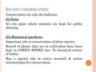 EX-SITU CONSERVATION
Conservation out side the habitats.
(i) Zoos:
It’s the place where animals are kept for public
showing.
(ii) Botanical gardens:
Important role in conservation of plant species.
Record of plants that are in cultivation have been
kept in GREEN BOOKS (acc. To botanical survey
of India)
Has a special role in active research & action
oriented plan for conservation.
 