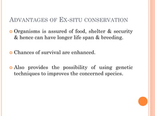ADVANTAGES OF EX-SITU CONSERVATION
 Organisms is assured of food, shelter & security
& hence can have longer life span & breeding.
 Chances of survival are enhanced.
 Also provides the possibility of using genetic
techniques to improves the concerned species.
 