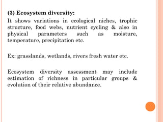 (3) Ecosystem diversity:
It shows variations in ecological niches, trophic
structure, food webs, nutrient cycling & also in
physical parameters such as moisture,
temperature, precipitation etc.
Ex: grasslands, wetlands, rivers fresh water etc.
Ecosystem diversity assessment may include
estimation of richness in particular groups &
evolution of their relative abundance.
 