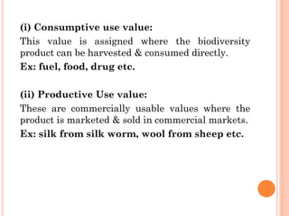 (i) Consumptive use value:
This value is assigned where the biodiversity
product can be harvested & consumed directly.
Ex: fuel, food, drug etc.
(ii) Productive Use value:
These are commercially usable values where the
product is marketed & sold in commercial markets.
Ex: silk from silk worm, wool from sheep etc.
 