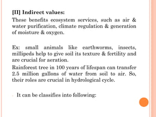 [II] Indirect values:
These benefits ecosystem services, such as air &
water purification, climate regulation & generation
of moisture & oxygen.
Ex: small animals like earthworms, insects,
millipeds help to give soil its texture & fertility and
are crucial for aeration.
Rainforest tree in 100 years of lifespan can transfer
2.5 million gallons of water from soil to air. So,
their roles are crucial in hydrological cycle.
- It can be classifies into following:
 