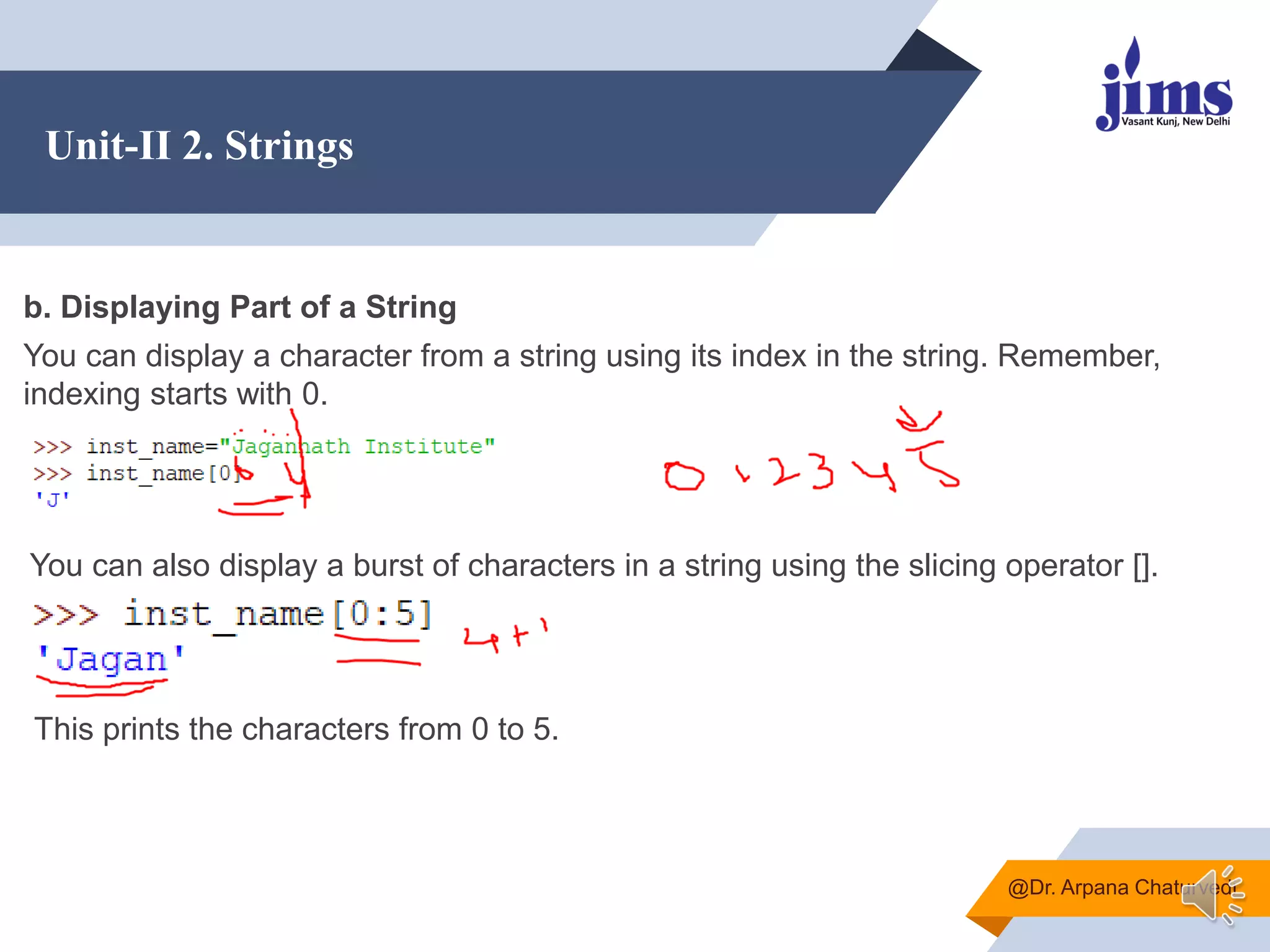 Unit-II 2. Strings
@Dr. Arpana Chaturvedi
b. Displaying Part of a String
You can display a character from a string using its index in the string. Remember,
indexing starts with 0.
You can also display a burst of characters in a string using the slicing operator [].
This prints the characters from 0 to 5.
 