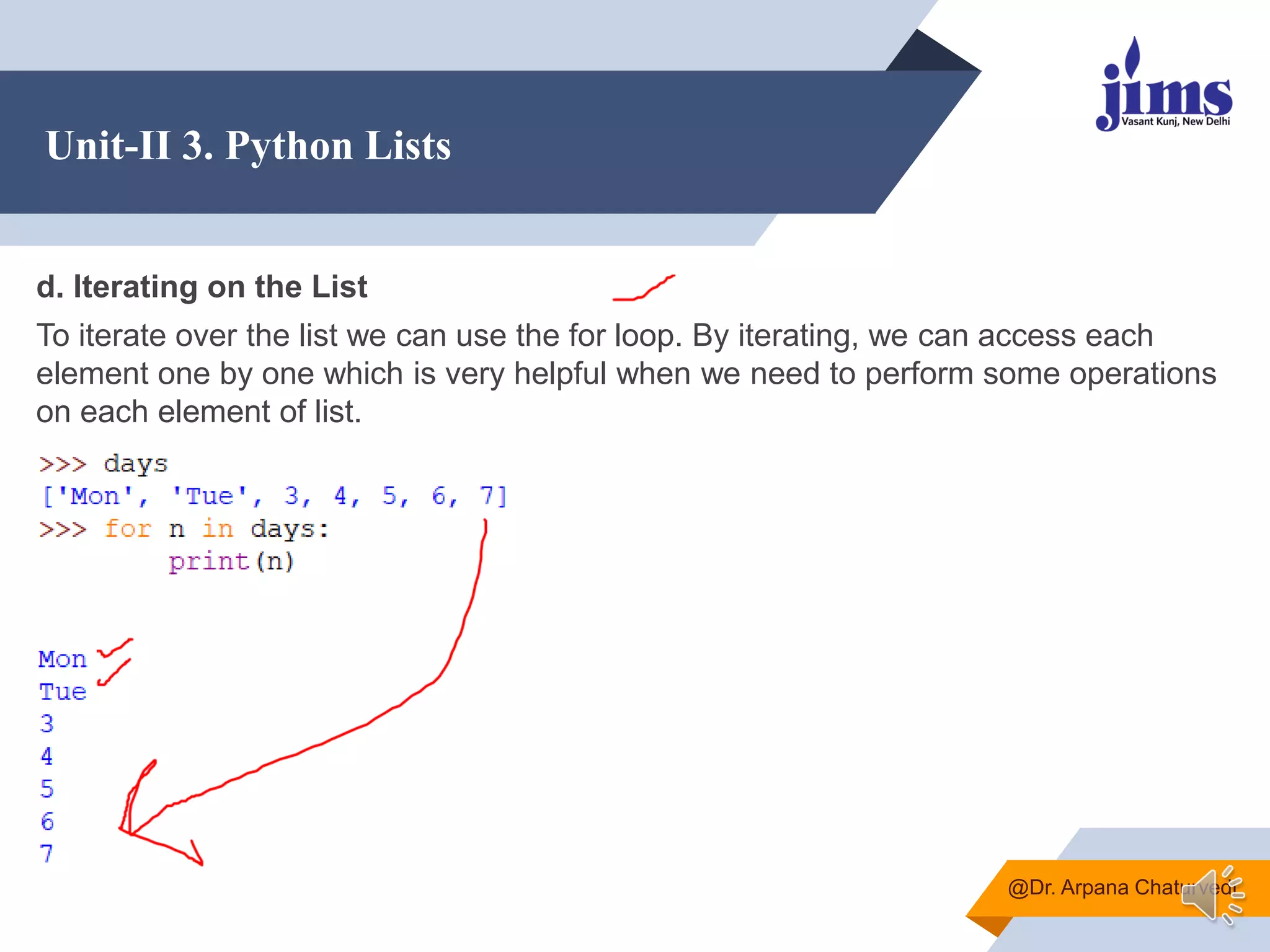 Unit-II 3. Python Lists
@Dr. Arpana Chaturvedi
d. Iterating on the List
To iterate over the list we can use the for loop. By iterating, we can access each
element one by one which is very helpful when we need to perform some operations
on each element of list.
 