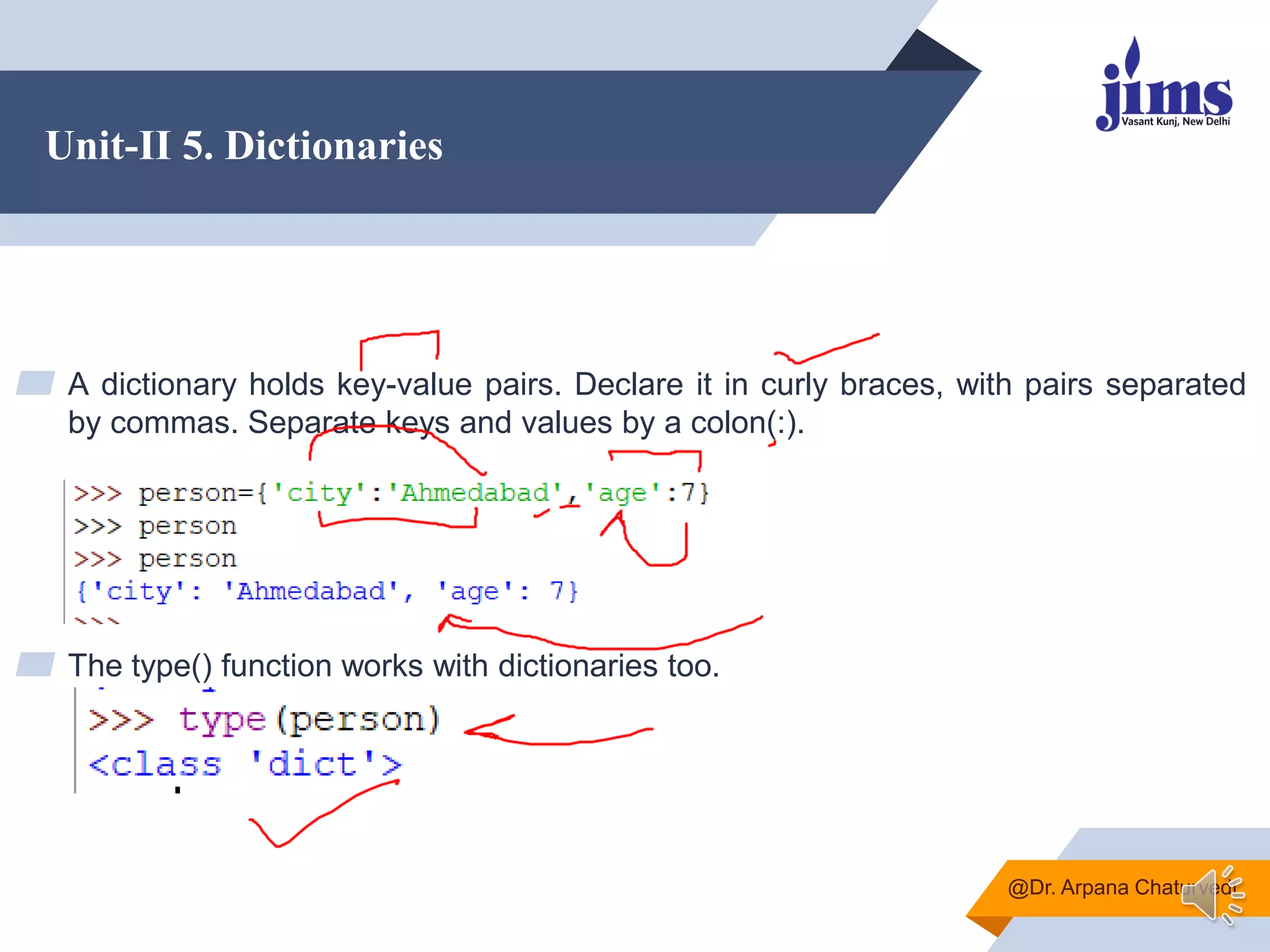 Unit-II 5. Dictionaries
▰ A dictionary holds key-value pairs. Declare it in curly braces, with pairs separated
by commas. Separate keys and values by a colon(:).
▰ The type() function works with dictionaries too.
@Dr. Arpana Chaturvedi
 
