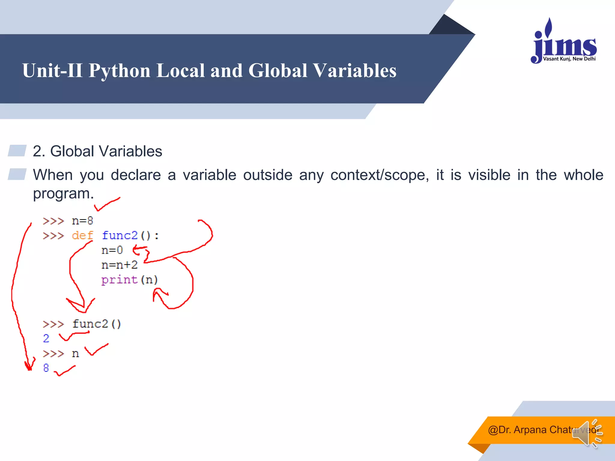 Unit-II Python Local and Global Variables
▰ 2. Global Variables
▰ When you declare a variable outside any context/scope, it is visible in the whole
program.
@Dr. Arpana Chaturvedi
 
