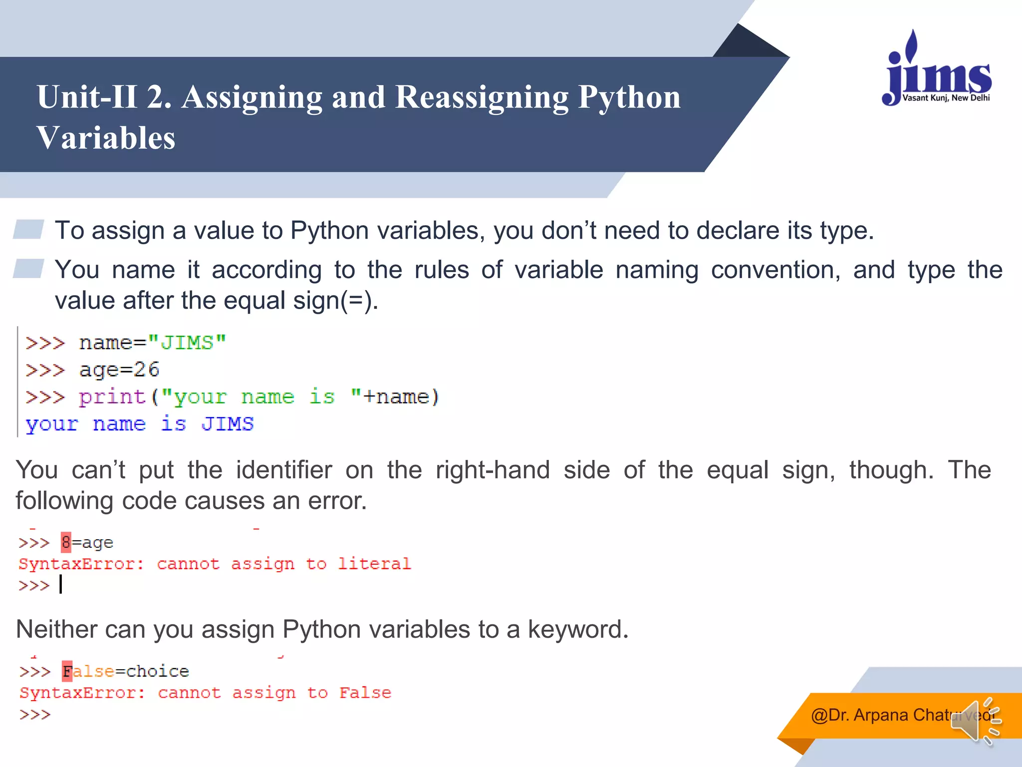 Unit-II 2. Assigning and Reassigning Python
Variables
▰ To assign a value to Python variables, you don‟t need to declare its type.
▰ You name it according to the rules of variable naming convention, and type the
value after the equal sign(=).
@Dr. Arpana Chaturvedi
You can‟t put the identifier on the right-hand side of the equal sign, though. The
following code causes an error.
Neither can you assign Python variables to a keyword.
 