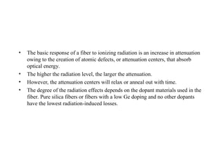 • The basic response of a fiber to ionizing radiation is an increase in attenuation
owing to the creation of atomic defects, or attenuation centers, that absorb
optical energy.
• The higher the radiation level, the larger the attenuation.
• However, the attenuation centers will relax or anneal out with time.
• The degree of the radiation effects depends on the dopant materials used in the
fiber. Pure silica fibers or fibers with a low Ge doping and no other dopants
have the lowest radiation-induced losses.
 