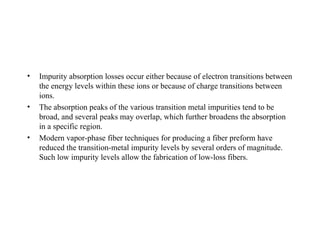 • Impurity absorption losses occur either because of electron transitions between
the energy levels within these ions or because of charge transitions between
ions.
• The absorption peaks of the various transition metal impurities tend to be
broad, and several peaks may overlap, which further broadens the absorption
in a specific region.
• Modern vapor-phase fiber techniques for producing a fiber preform have
reduced the transition-metal impurity levels by several orders of magnitude.
Such low impurity levels allow the fabrication of low-loss fibers.
 