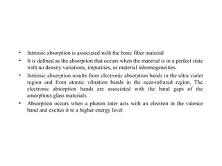 • Intrinsic absorption is associated with the basic fiber material
• It is defined as the absorption that occurs when the material is in a perfect state
with no density variations, impurities, or material inhomogeneities.
• Intrinsic absorption results from electronic absorption bands in the ultra violet
region and from atomic vibration bands in the near-infrared region. The
electronic absorption bands are associated with the band gaps of the
amorphous glass materials.
• Absorption occurs when a photon inter acts with an electron in the valence
band and excites it to a higher energy level
 