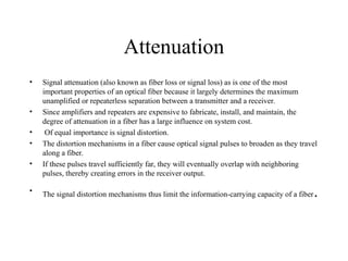 Attenuation
• Signal attenuation (also known as fiber loss or signal loss) as is one of the most
important properties of an optical fiber because it largely determines the maximum
unamplified or repeaterless separation between a transmitter and a receiver.
• Since amplifiers and repeaters are expensive to fabricate, install, and maintain, the
degree of attenuation in a fiber has a large influence on system cost.
• Of equal importance is signal distortion.
• The distortion mechanisms in a fiber cause optical signal pulses to broaden as they travel
along a fiber.
• If these pulses travel sufficiently far, they will eventually overlap with neighboring
pulses, thereby creating errors in the receiver output.
• The signal distortion mechanisms thus limit the information-carrying capacity of a fiber.
 