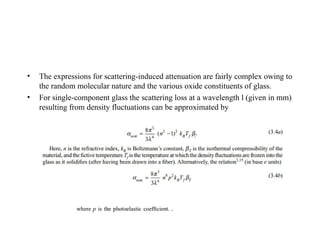 • The expressions for scattering-induced attenuation are fairly complex owing to
the random molecular nature and the various oxide constituents of glass.
• For single-component glass the scattering loss at a wavelength l (given in mm)
resulting from density fluctuations can be approximated by
 