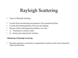 Rayleigh Scattering
• Causes of Rayleigh Scattering:
• It results from non-ideal physical properties of the manufactured fiber.
• It results from inhomogeneities in the core and cladding.
• Because of these inhomogeneities problems occur like –
• a) Fluctuation in refractive index
• b) density and compositional variations.
Minimizing of Rayleigh Scattering:
• Rayleigh scattering is caused due to compositional variations which can be reduced by
improved fabrication.
 