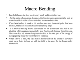 Macro Bending
• For slight bends, the loss is extremely small and is not observed.
• As the radius of curvature decreases, the loss increases exponentially until at
a certain critical radius of curvature loss becomes observable.
• If the bend radius is made a bit smaller once this threshold point has been
reached, the losses suddenly become extremely large.
• It is known that any bound core mode has an evanescent field tail in the
cladding which decays exponentially as a function of distance from the core.
Since this field tail moves along with the field in the core, part of the energy of
a propagating mode travels in the fiber cladding.
• When a fiber is bent, the field tail on the far side of the centre of curvature
must move faster to keep up with the field in the core, for the lowest order
fiber mode.
 