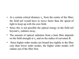 • At a certain critical distance xc, from the centre of the fiber;
the field tail would have to move faster than the speed of
light to keep up with the core field.
• Since this is not possible the optical energy in the field tail
beyond xc radiates away.
• The amount of optical radiation from a bent fiber depends
on the field strength at xc and on the radius of curvature R.
• Since higher order modes are bound less tightly to the fiber
core than lower order modes, the higher order modes will
radiate out of the fiber first.
 