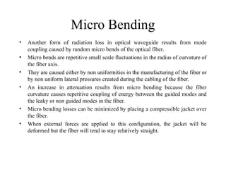 Micro Bending
• Another form of radiation loss in optical waveguide results from mode
coupling caused by random micro bends of the optical fiber.
• Micro bends are repetitive small scale fluctuations in the radius of curvature of
the fiber axis.
• They are caused either by non uniformities in the manufacturing of the fiber or
by non uniform lateral pressures created during the cabling of the fiber.
• An increase in attenuation results from micro bending because the fiber
curvature causes repetitive coupling of energy between the guided modes and
the leaky or non guided modes in the fiber.
• Micro bending losses can be minimized by placing a compressible jacket over
the fiber.
• When external forces are applied to this configuration, the jacket will be
deformed but the fiber will tend to stay relatively straight.
 