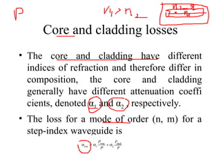 Core and cladding losses
• The core and cladding have different
indices of refraction and therefore differ in
composition, the core and cladding
generally have different attenuation coeffi
cients, denoted α1 and α2 , respectively.
• The loss for a mode of order (n, m) for a
step-index waveguide is
 