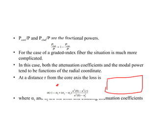 • Pcore/P and Pclad/P are the fractional powers.
• For the case of a graded-index fiber the situation is much more
complicated.
• In this case, both the attenuation coefficients and the modal power
tend to be functions of the radial coordinate.
• At a distance r from the core axis the loss is
• where α1 and α2 are the axial and cladding attenuation coefficients
 