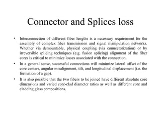 Connector and Splices loss
• Interconnection of different fiber lengths is a necessary requirement for the
assembly of complex fiber transmission and signal manipulation networks.
Whether via demountable, physical coupling (via connectorization) or by
irreversible splicing techniques (e.g. fusion splicing) alignment of the fiber
cores is critical to minimize losses associated with the connection.
• In a general sense, successful connections will minimize lateral offset of the
core centers, angular misalignment, tilt, and longitudinal displacement (i.e. the
formation of a gap).
• It is also possible that the two fibers to be joined have different absolute core
dimensions and varied core-clad diameter ratios as well as different core and
cladding glass compositions.
 