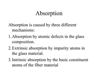Absorption
Absorption is caused by three different
mechanisms:
1.Absorption by atomic defects in the glass
composition.
2.Extrinsic absorption by impurity atoms in
the glass material.
3.Intrinsic absorption by the basic constituent
atoms of the fiber material
 