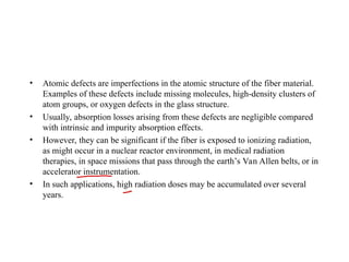 • Atomic defects are imperfections in the atomic structure of the fiber material.
Examples of these defects include missing molecules, high-density clusters of
atom groups, or oxygen defects in the glass structure.
• Usually, absorption losses arising from these defects are negligible compared
with intrinsic and impurity absorption effects.
• However, they can be significant if the fiber is exposed to ionizing radiation,
as might occur in a nuclear reactor environment, in medical radiation
therapies, in space missions that pass through the earth’s Van Allen belts, or in
accelerator instrumentation.
• In such applications, high radiation doses may be accumulated over several
years.
 