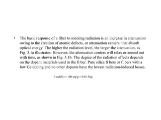 • The basic response of a fiber to ionizing radiation is an increase in attenuation
owing to the creation of atomic defects, or attenuation centers, that absorb
optical energy. The higher the radiation level, the larger the attenuation, as
Fig. 3.1a illustrates. However, the attenuation centers will relax or anneal out
with time, as shown in Fig. 3.1b. The degree of the radiation effects depends
on the dopant materials used in the fi ber. Pure silica fi bers or fi bers with a
low Ge doping and no other dopants have the lowest radiation-induced losses.
 