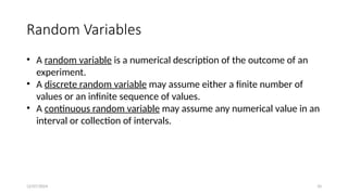 12/07/2024 10
Random Variables
• A random variable is a numerical description of the outcome of an
experiment.
• A discrete random variable may assume either a finite number of
values or an infinite sequence of values.
• A continuous random variable may assume any numerical value in an
interval or collection of intervals.
 
