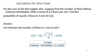 Calculations for Wire Flaws
For the case of the thin copper wire, suppose that the number of flaws follows
a Poisson distribution. With a mean of 2.3 flaws per mm. Find the
probability of exactly 2 flaws in 1 mm of wire.
Answer:
Let X denote the number of flaws in 1 mm of wire
100
 